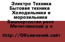 Электро-Техника Бытовая техника - Холодильники и морозильники. Башкортостан респ.,Мечетлинский р-н